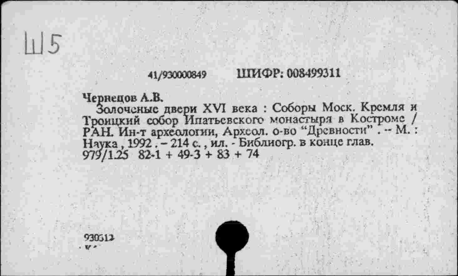 ﻿41/930000849 ШИФР; 008499311
Чернецов А.В.
Золоченые двери XVI века : Соборы Моск. Кремля и Троицкий собор Ипатьевского монастыря в Костроме / РАН. Ин-т археологии, Архсол. о-во “Древности” . -- М. : Наука , 1992. - 214 с., ил. - Библиогр. в конце глав. <Л9/125 824 + 49-3 + 83 + 74
930311